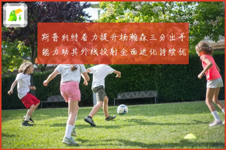 斯普利特着力提升杨瀚森三分出手能力助其外线投射全面进化持续优化表现