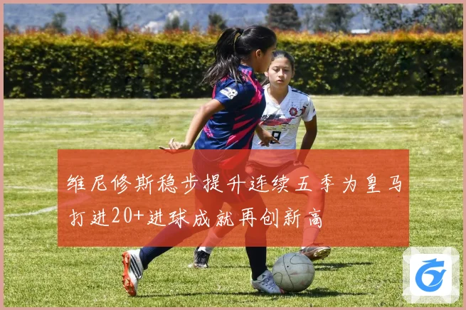 维尼修斯稳步提升连续五季为皇马打进20+进球成就再创新高