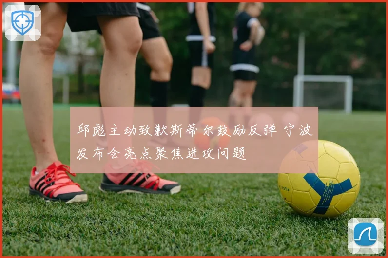 邱彪主动致歉斯蒂尔鼓励反弹 宁波发布会亮点聚焦进攻问题