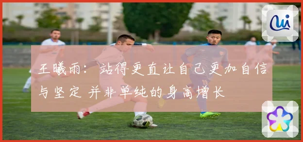 王曦雨：站得更直让自己更加自信与坚定 并非单纯的身高增长