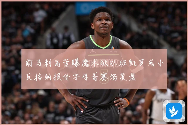 前马刺高管曝魔术欲以班凯罗或小瓦格纳报价字母哥赛场复盘