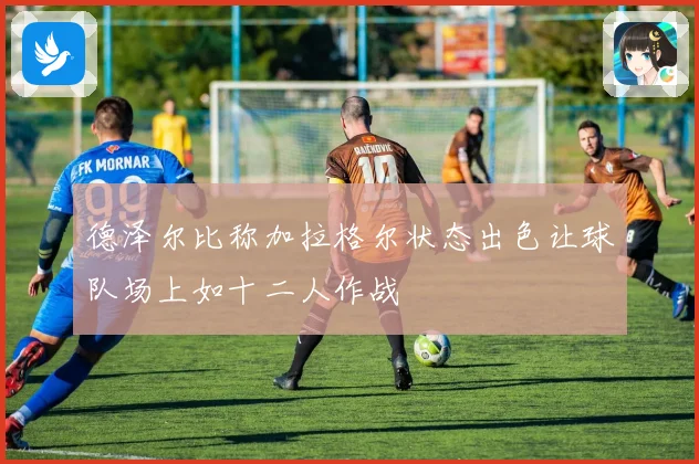 德泽尔比称加拉格尔状态出色让球队场上如十二人作战