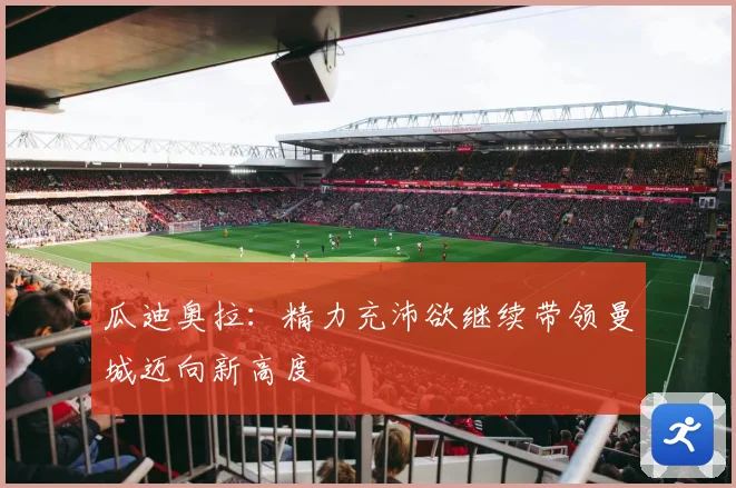瓜迪奥拉：精力充沛欲继续带领曼城迈向新高度