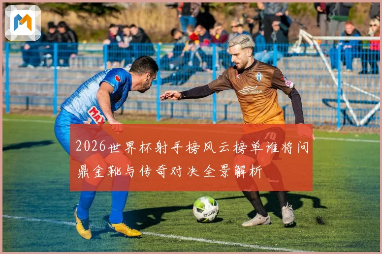 2026世界杯射手榜风云榜单谁将问鼎金靴与传奇对决全景解析
