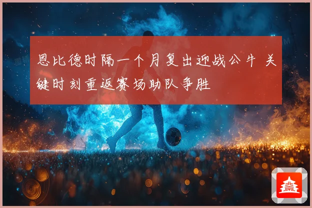 恩比德时隔一个月复出迎战公牛 关键时刻重返赛场助队争胜