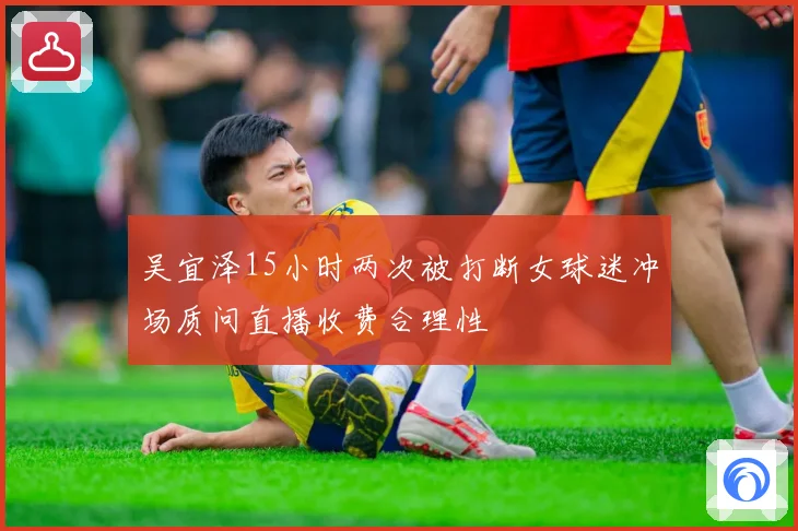 吴宜泽15小时两次被打断女球迷冲场质问直播收费合理性