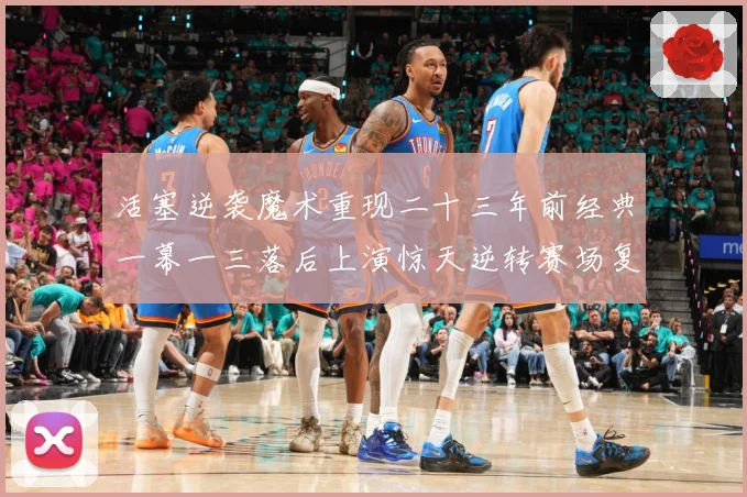 活塞逆袭魔术重现二十三年前经典一幕一三落后上演惊天逆转赛场复盘