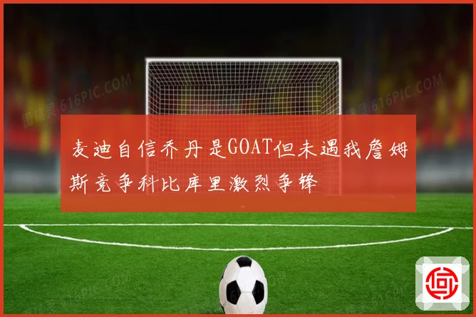 麦迪自信乔丹是GOAT但未遇我詹姆斯竞争科比库里激烈争锋