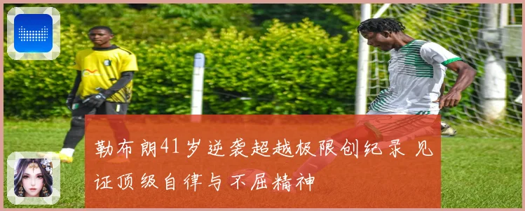 勒布朗41岁逆袭超越极限创纪录 见证顶级自律与不屈精神
