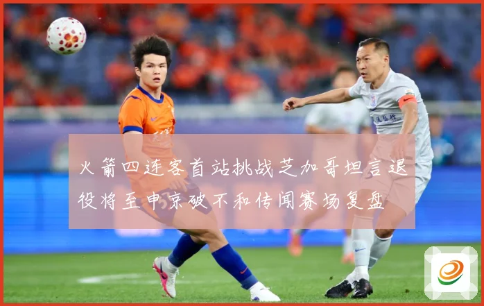 火箭四连客首站挑战芝加哥坦言退役将至申京破不和传闻赛场复盘