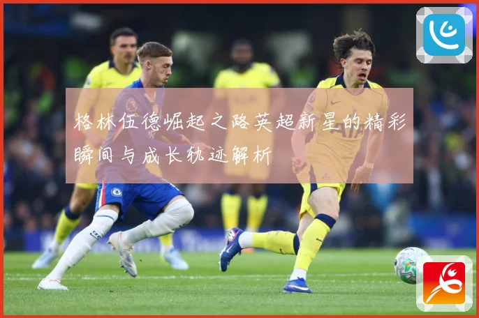 格林伍德崛起之路英超新星的精彩瞬间与成长轨迹解析