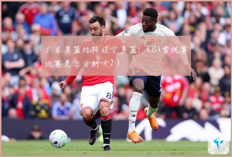 广东男篮对阵辽宁男篮：CBA常规赛比赛悬念分析（2）
