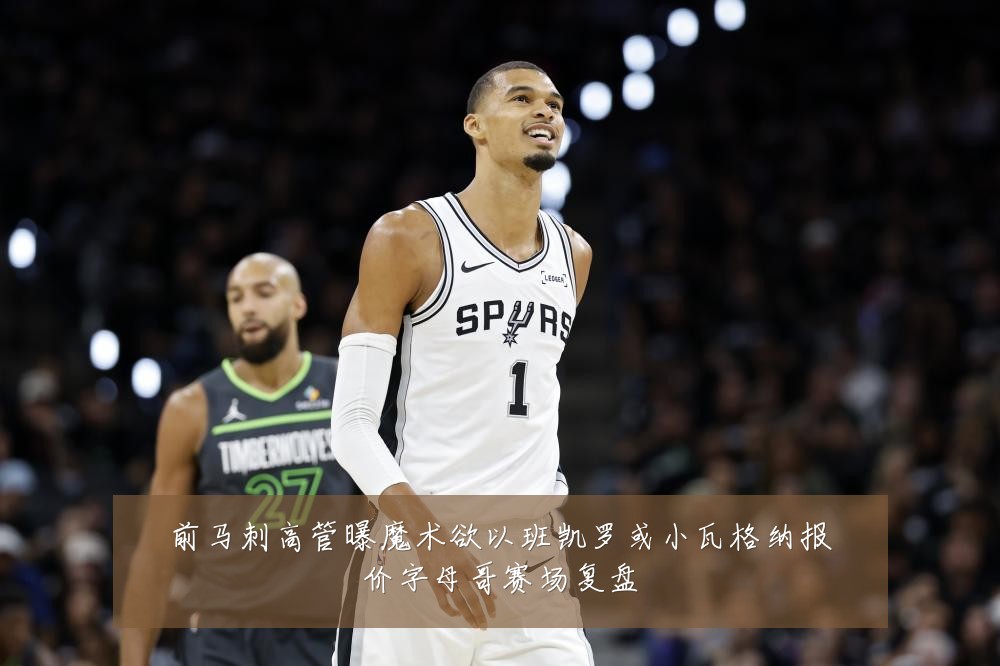 前马刺高管曝魔术欲以班凯罗或小瓦格纳报价字母哥赛场复盘