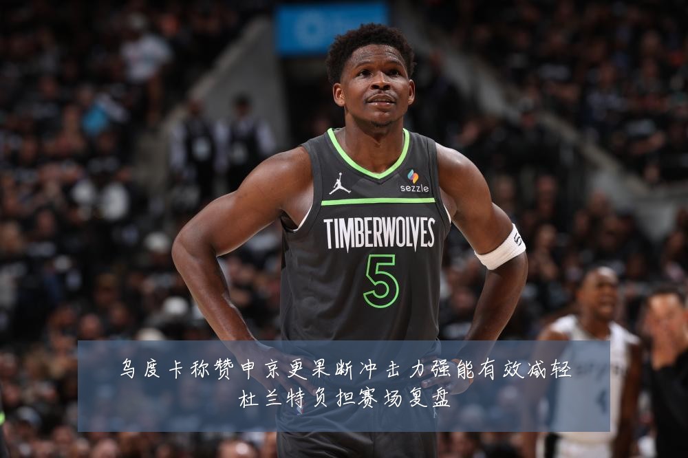 乌度卡称赞申京更果断冲击力强能有效减轻杜兰特负担赛场复盘